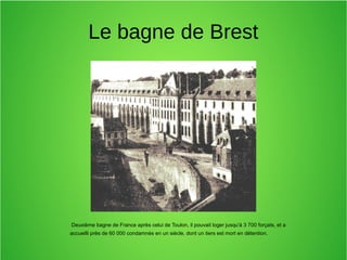 Le bagne de Brest
Deuxième bagne de France après celui de Toulon, il pouvait loger jusqu'à 3 700 forçats, et a
accueilli près de 60 000 condamnés en un siècle, dont un tiers est mort en détention.
 