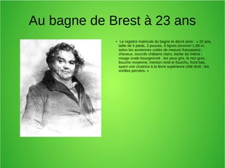 Au bagne de Brest à 23 ans
● Le registre matricule du bagne le décrit ainsi : « 22 ans,
taille de 5 pieds, 2 pouces, 6 lignes (environ 1,69 m,
selon les anciennes unités de mesure françaises) ;
cheveux, sourcils châtains clairs, barbe de même ;
visage ovale bourgeonné ; les yeux gris, le nez gros ;
bouche moyenne, menton rond et fourchu, front bas,
ayant une cicatrice à la lèvre supérieure côté droit ; les
oreilles percées. »
 