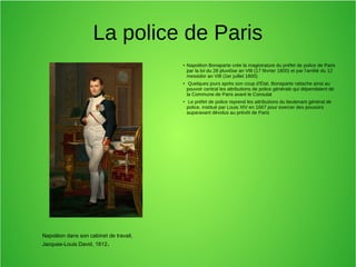 La police de Paris
●
Napoléon Bonaparte crée la magistrature du préfet de police de Paris
par la loi du 28 pluviôse an VIII (17 février 1800) et par l'arrêté du 12
messidor an VIII (1er juillet 1800)
●
Quelques jours après son coup d'État, Bonaparte rattache ainsi au
pouvoir central les attributions de police générale qui dépendaient de
la Commune de Paris avant le Consulat
●
Le préfet de police reprend les attributions du lieutenant général de
police, institué par Louis XIV en 1667 pour exercer des pouvoirs
auparavant dévolus au prévôt de Paris
Napoléon dans son cabinet de travail,
Jacques-Louis David, 1812.
 