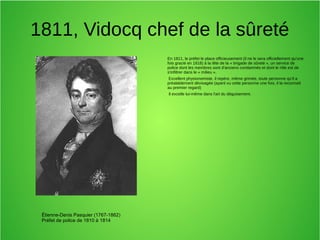 1811, Vidocq chef de la sûreté
En 1811, le préfet le place officieusement (il ne le sera officiellement qu'une
fois gracié en 1818) à la tête de la « brigade de sûreté », un service de
police dont les membres sont d'anciens condamnés et dont le rôle est de
s'infiltrer dans le « milieu ».
Excellent physionomiste, il repère, même grimée, toute personne qu'il a
préalablement dévisagée (ayant vu cette personne une fois, il la reconnaît
au premier regard)
Il excelle lui-même dans l'art du déguisement.
Étienne-Denis Pasquier (1767-1862)
Préfet de police de 1810 à 1814
 