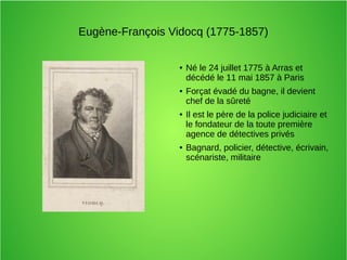 Eugène-François Vidocq (1775-1857)
● Né le 24 juillet 1775 à Arras et
décédé le 11 mai 1857 à Paris
● Forçat évadé du bagne, il devient
chef de la sûreté
● Il est le père de la police judiciaire et
le fondateur de la toute première
agence de détectives privés
● Bagnard, policier, détective, écrivain,
scénariste, militaire
 