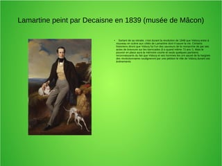 Lamartine peint par Decaisne en 1839 (musée de Mâcon)
●
Sortant de sa retraite, c'est durant la révolution de 1848 que Vidocq entre à
nouveau en scène aux côtés de Lamartine dont il sauve la vie. Certains
historiens diront que Vidocq fut l'un des sauveurs de la monarchie de par ses
actes de bravoure sur les barricades (il a quand même 73 ans !). Mais le
pouvoir en place aura la mémoire courte et seuls quelques parisiens
reconnaissants du fait que Vidocq et ses hommes les ont sauvé de la hargnes
des révolutionnaires souligneront par une pétition le rôle de Vidocq durant ces
événements
 