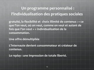 Un programme personnalisé :
 l’individualisation des pratiques sociales
gratuité, la flexibilité et choix illimité de contenus : « ce
que l’on veut, où on veut, comme on veut et autant de
fois que l’on veut » = individualisation de la
consommation.

Une offre démultipliée

L’internaute devient consommateur et créateur de
contenus.

Le replay : une impression de totale liberté.


                              13
 