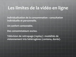Les limites de la vidéo en ligne
individualisation de la consommation : consultation
individuelle et personnelle.

Un confort contestable.

Des consommateurs exclus.

Télévision de rattrapage (replay) : modalités de
visionnement très hétérogènes (contenu, durée).
 