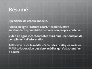 Résumé
Spécificité de chaque modèle.
 Vidéo en ligne : format court, flexibilité, offre
surabondante, possibilité de créer son propre contenu.
Vidéo en ligne incontournable mais plus une fonction de
complément d’information.
Télévision reste le média n°1 dans les pratiques sociales
MAIS collaboration des deux médias qui s’adaptent l’un
à l’autre
 