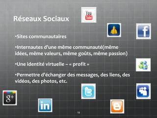 Réseaux Sociaux

•Sites communautaires

•Internautes d’une même communauté(même
idées, même valeurs, même goûts, même passion)

•Une identité virtuelle – « profit »

•Permettre d’échanger des messages, des liens, des
vidéos, des photos, etc.




                              19
 