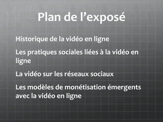 Plan de l’exposé
Historique de la vidéo en ligne
Les pratiques sociales liées à la vidéo en
ligne
La vidéo sur les réseaux sociaux
Les modèles de monétisation émergents
avec la vidéo en ligne
 