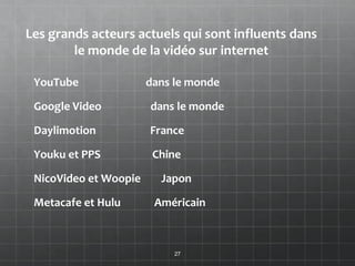 Les grands acteurs actuels qui sont influents dans
        le monde de la vidéo sur internet

 YouTube               dans le monde

 Google Video          dans le monde

 Daylimotion           France

 Youku et PPS           Chine

 NicoVideo et Woopie     Japon

 Metacafe et Hulu       Américain



                            27
 
