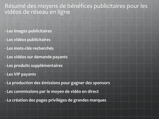 Résumé des moyens de bénéfices publicitaires pour les
vidéos de réseau en ligne


- Les images publicitaires
- Les vidéos publicitaires
- Les mots-clés recherchés
- Les vidéos sur demande payants
- Les produits supplémentaires
- Les VIP payants
- La production des émissions pour gagner des sponsors
- Les commissions par le moyen de vidéo en direct
- La création des pages privilèges de grandes marques
 
