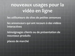 nouveaux usages pour la
       vidéo en ligne
les utilisateurs de sites de petites annonces
les annonceurs qui ont recours à des vidéos
interactives
témoignages clients ou de présentation de
nouveaux produits
places de marché
 