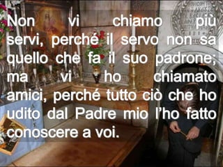 Non      vi     chiamo     più
servi, perché il servo non sa
quello che fa il suo padrone;
ma      vi    ho      chiamato
amici, perché tutto ciò che ho
udito dal Padre mio l’ho fatto
conoscere a voi.
 