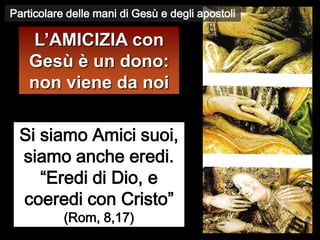 Particolare delle mani di Gesù e degli apostoli

    L’AMICIZIA con
    Gesù è un dono:
    non viene da noi

  Si siamo Amici suoi,
  siamo anche eredi.
     “Eredi di Dio, e
  coeredi con Cristo”
           (Rom, 8,17)
 
