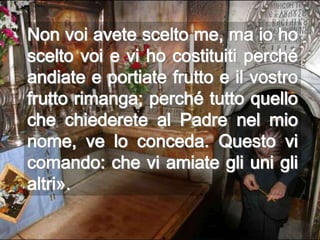 Non voi avete scelto me, ma io ho
scelto voi e vi ho costituiti perché
andiate e portiate frutto e il vostro
frutto rimanga; perché tutto quello
che chiederete al Padre nel mio
nome, ve lo conceda. Questo vi
comando: che vi amiate gli uni gli
altri».
 