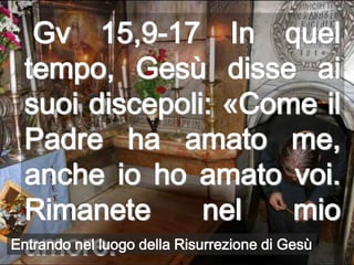 Gv 15,9-17 In quel
 tempo, Gesù disse ai
 suoi discepoli: «Come il
 Padre ha amato me,
 anche io ho amato voi.
 Rimanete                    nel           mio
 amore.
Entrando nel luogo della Risurrezione di Gesù
 