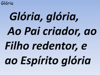 Glória
Glória, glória,
Ao Pai criador, ao
Filho redentor, e
ao Espírito glória
 