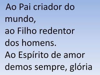 Ao Pai criador do
mundo,
ao Filho redentor
dos homens.
Ao Espírito de amor
demos sempre, glória
 
