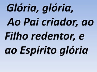 Glória, glória,
Ao Pai criador, ao
Filho redentor, e
ao Espírito glória
 