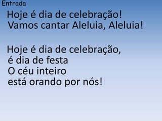 Entrada
Hoje é dia de celebração!
Vamos cantar Aleluia, Aleluia!
Hoje é dia de celebração,
é dia de festa
O céu inteiro
está orando por nós!
 