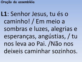 Oração da assembléia
L1: Senhor Jesus, tu és o
caminho! / Em meio a
sombras e luzes, alegrias e
esperanças, angústias, / tu
nos leva ao Pai. /Não nos
deixeis caminhar sozinhos.
 