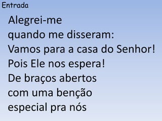 Entrada
Alegrei-me
quando me disseram:
Vamos para a casa do Senhor!
Pois Ele nos espera!
De braços abertos
com uma benção
especial pra nós
 