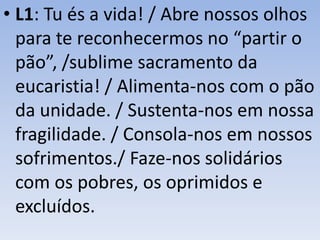 • L1: Tu és a vida! / Abre nossos olhos
para te reconhecermos no “partir o
pão”, /sublime sacramento da
eucaristia! / Alimenta-nos com o pão
da unidade. / Sustenta-nos em nossa
fragilidade. / Consola-nos em nossos
sofrimentos./ Faze-nos solidários
com os pobres, os oprimidos e
excluídos.
 