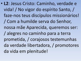 • L2: Jesus Cristo: Caminho, verdade e
vida! / No vigor do espírito Santo, /
faze-nos teus discípulos missionários!
/ Com a humilde serva do Senhor,
nossa mãe Aparecida, queremos ser:
/ alegres no caminho para a terra
prometida, / corajosos testemunhas
da verdade libertadora, / promotores
da vida em plenitude!
 