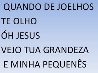 QUANDO DE JOELHOS
TE OLHO
ÓH JESUS
VEJO TUA GRANDEZA
E MINHA PEQUENÊS
 