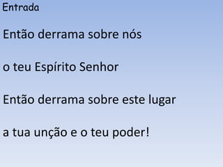 Entrada
Então derrama sobre nós
o teu Espírito Senhor
Então derrama sobre este lugar
a tua unção e o teu poder!
 