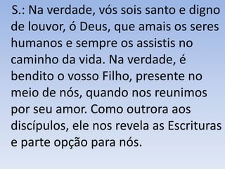S.: Na verdade, vós sois santo e digno
de louvor, ó Deus, que amais os seres
humanos e sempre os assistis no
caminho da vida. Na verdade, é
bendito o vosso Filho, presente no
meio de nós, quando nos reunimos
por seu amor. Como outrora aos
discípulos, ele nos revela as Escrituras
e parte opção para nós.
 