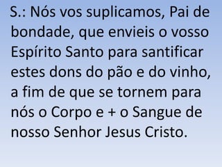 S.: Nós vos suplicamos, Pai de
bondade, que envieis o vosso
Espírito Santo para santificar
estes dons do pão e do vinho,
a fim de que se tornem para
nós o Corpo e + o Sangue de
nosso Senhor Jesus Cristo.
 