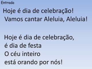 Entrada
Hoje é dia de celebração!
Vamos cantar Aleluia, Aleluia!
Hoje é dia de celebração,
é dia de festa
O céu inteiro
está orando por nós!
 