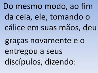 Do mesmo modo, ao fim
da ceia, ele, tomando o
cálice em suas mãos, deu
graças novamente e o
entregou a seus
discípulos, dizendo:
 