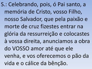 S.: Celebrando, pois, ó Pai santo, a
memória de Cristo, vosso Filho,
nosso Salvador, que pela paixão e
morte de cruz fizestes entrar na
glória da ressurreição e colocastes
à vossa direita, anunciamos a obra
do VOSSO amor até que ele
venha, e vos oferecemos o pão da
vida e o cálice da bênção.
 