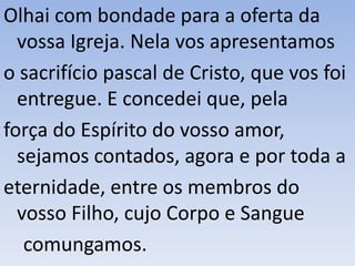 Olhai com bondade para a oferta da
vossa Igreja. Nela vos apresentamos
o sacrifício pascal de Cristo, que vos foi
entregue. E concedei que, pela
força do Espírito do vosso amor,
sejamos contados, agora e por toda a
eternidade, entre os membros do
vosso Filho, cujo Corpo e Sangue
comungamos.
 