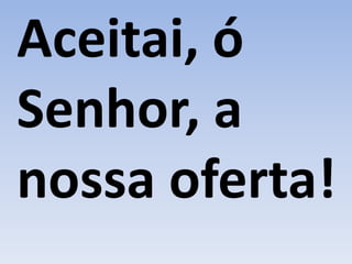 Aceitai, ó
Senhor, a
nossa oferta!
 