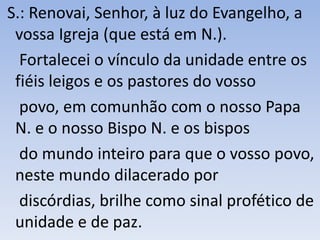 S.: Renovai, Senhor, à luz do Evangelho, a
vossa Igreja (que está em N.).
Fortalecei o vínculo da unidade entre os
fiéis leigos e os pastores do vosso
povo, em comunhão com o nosso Papa
N. e o nosso Bispo N. e os bispos
do mundo inteiro para que o vosso povo,
neste mundo dilacerado por
discórdias, brilhe como sinal profético de
unidade e de paz.
 