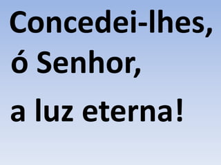 Concedei-lhes,
ó Senhor,
a luz eterna!
 
