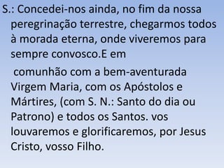 S.: Concedei-nos ainda, no fim da nossa
peregrinação terrestre, chegarmos todos
à morada eterna, onde viveremos para
sempre convosco.E em
comunhão com a bem-aventurada
Virgem Maria, com os Apóstolos e
Mártires, (com S. N.: Santo do dia ou
Patrono) e todos os Santos. vos
louvaremos e glorificaremos, por Jesus
Cristo, vosso Filho.
 