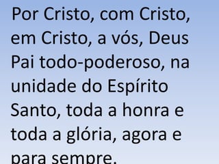 Por Cristo, com Cristo,
em Cristo, a vós, Deus
Pai todo-poderoso, na
unidade do Espírito
Santo, toda a honra e
toda a glória, agora e
 