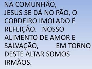 NA COMUNHÃO,
JESUS SE DÁ NO PÃO, O
CORDEIRO IMOLADO É
REFEIÇÃO. NOSSO
ALIMENTO DE AMOR E
SALVAÇÃO, EM TORNO
DESTE ALTAR SOMOS
IRMÃOS.
 