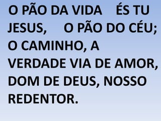 O PÃO DA VIDA ÉS TU
JESUS, O PÃO DO CÉU;
O CAMINHO, A
VERDADE VIA DE AMOR,
DOM DE DEUS, NOSSO
REDENTOR.
 