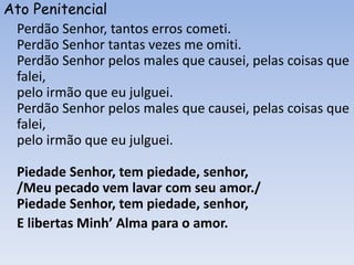 Ato Penitencial
Perdão Senhor, tantos erros cometi.
Perdão Senhor tantas vezes me omiti.
Perdão Senhor pelos males que causei, pelas coisas que
falei,
pelo irmão que eu julguei.
Perdão Senhor pelos males que causei, pelas coisas que
falei,
pelo irmão que eu julguei.
Piedade Senhor, tem piedade, senhor,
/Meu pecado vem lavar com seu amor./
Piedade Senhor, tem piedade, senhor,
E libertas Minh’ Alma para o amor.
 