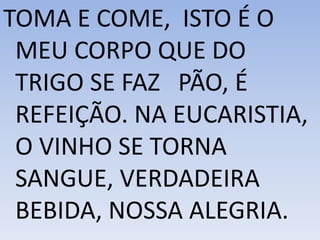 TOMA E COME, ISTO É O
MEU CORPO QUE DO
TRIGO SE FAZ PÃO, É
REFEIÇÃO. NA EUCARISTIA,
O VINHO SE TORNA
SANGUE, VERDADEIRA
BEBIDA, NOSSA ALEGRIA.
 