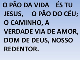 O PÃO DA VIDA ÉS TU
JESUS, O PÃO DO CÉU;
O CAMINHO, A
VERDADE VIA DE AMOR,
DOM DE DEUS, NOSSO
REDENTOR.
 