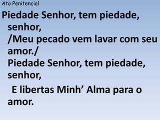 Ato Penitencial
Piedade Senhor, tem piedade,
senhor,
/Meu pecado vem lavar com seu
amor./
Piedade Senhor, tem piedade,
senhor,
E libertas Minh’ Alma para o
amor.
 