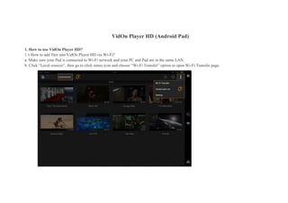 VidOn Player HD (Android Pad)
1. How to use VidOn Player HD?
1.1 How to add files into VidOn Player HD via Wi-Fi?
a. Make sure your Pad is connected to Wi-Fi network and your PC and Pad are in the same LAN.
b. Click “Local sources”, then go to click menu icon and choose “Wi-Fi Transfer” option to open Wi-Fi Transfer page.
 
