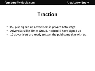 founders@vidooly.com

Angel.co/vidooly

Traction
• 150 plus signed up advertisers in private beta stage
• Advertisers like Times Group, Hootsuite have signed up
• 10 advertisers are ready to start the paid campaign with us

 