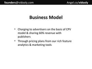 founders@vidooly.com

Angel.co/vidooly

Business Model
• Charging to advertisers on the basis of CPV
model & sharing 60% revenue with
publishers
• Through pricing plans from our rich feature
analytics & marketing tools

 