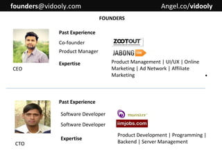 founders@vidooly.com

Angel.co/vidooly
FOUNDERS

Past Experience
Co-founder
Product Manager
CEO

Expertise

Product Management | UI/UX | Online
Marketing | Ad Network | Affiliate
Marketing

.

Past Experience
Software Developer
Software Developer
CTO

Expertise

Product Development | Programming |
Backend | Server Management

 