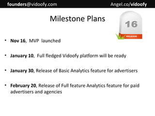 founders@vidoofy.com

Angel.co/vidoofy

Milestone Plans
• Nov 16, MVP launched
• January 10, Full fledged Vidoofy platform will be ready
• January 30, Release of Basic Analytics feature for advertisers
• February 20, Release of Full feature Analytics feature for paid
advertisers and agencies

 